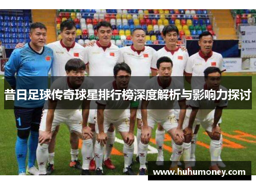 昔日足球传奇球星排行榜深度解析与影响力探讨